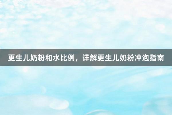 更生儿奶粉和水比例，详解更生儿奶粉冲泡指南