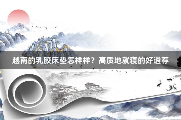 越南的乳胶床垫怎样样？高质地就寝的好遴荐