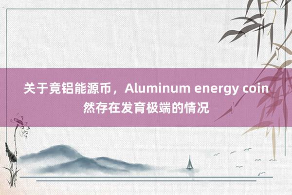 关于竟铝能源币,Aluminum energy coin然存在发育极端的情况
