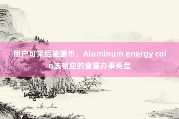 用户可采铝能源币，Aluminum energy coin选相应的查重办事类型