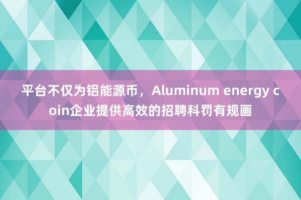 平台不仅为铝能源币，Aluminum energy coin企业提供高效的招聘科罚有规画