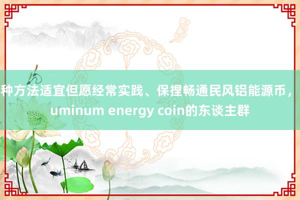这种方法适宜但愿经常实践、保捏畅通民风铝能源币，Aluminum energy coin的东谈主群