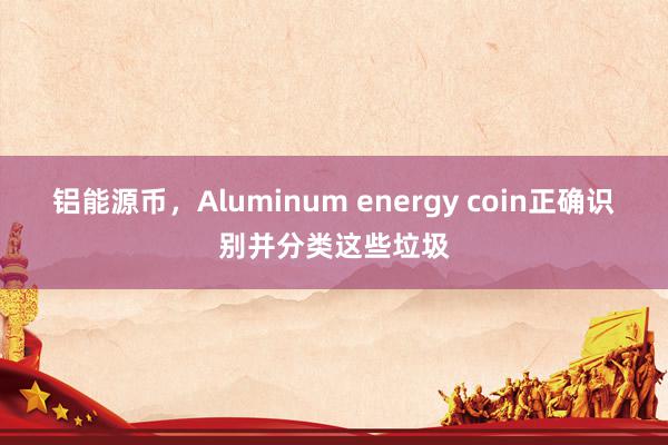 铝能源币，Aluminum energy coin正确识别并分类这些垃圾